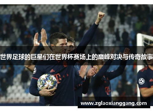 世界足球的巨星们在世界杯赛场上的巅峰对决与传奇故事