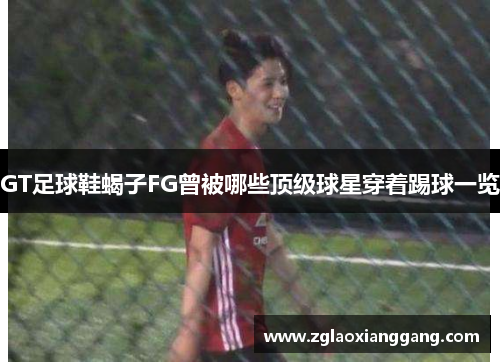 GT足球鞋蝎子FG曾被哪些顶级球星穿着踢球一览