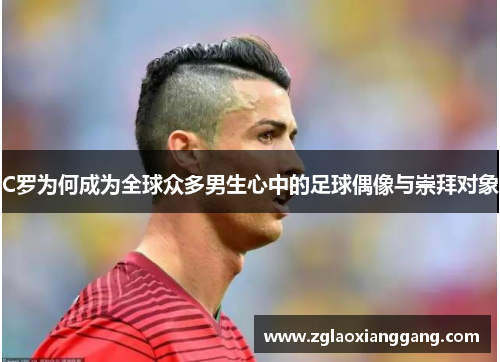 C罗为何成为全球众多男生心中的足球偶像与崇拜对象