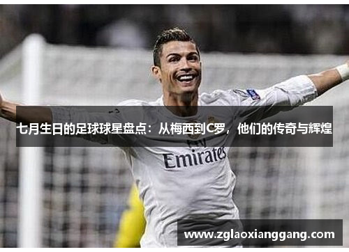 七月生日的足球球星盘点：从梅西到C罗，他们的传奇与辉煌