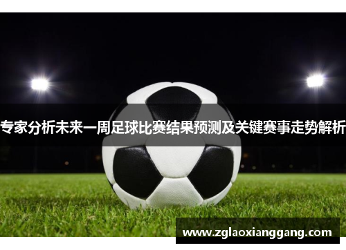 专家分析未来一周足球比赛结果预测及关键赛事走势解析