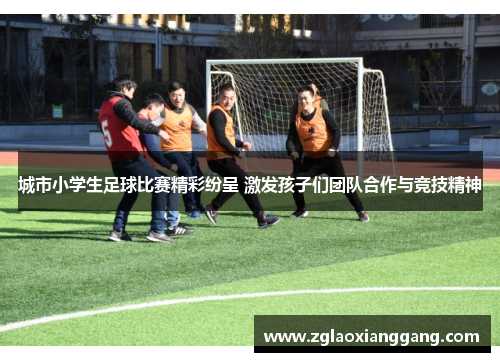 城市小学生足球比赛精彩纷呈 激发孩子们团队合作与竞技精神