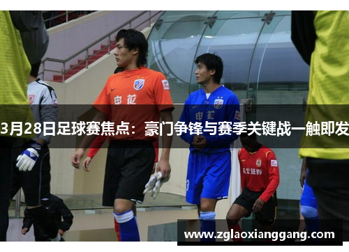 3月28日足球赛焦点：豪门争锋与赛季关键战一触即发